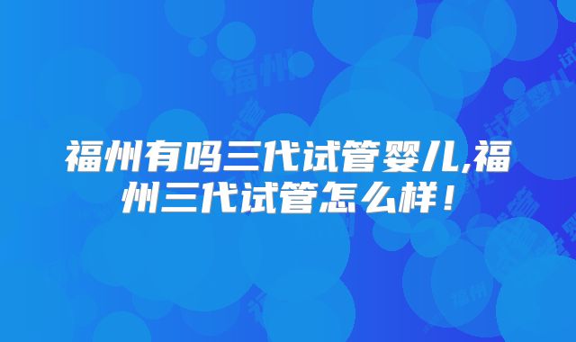 福州有吗三代试管婴儿,福州三代试管怎么样!