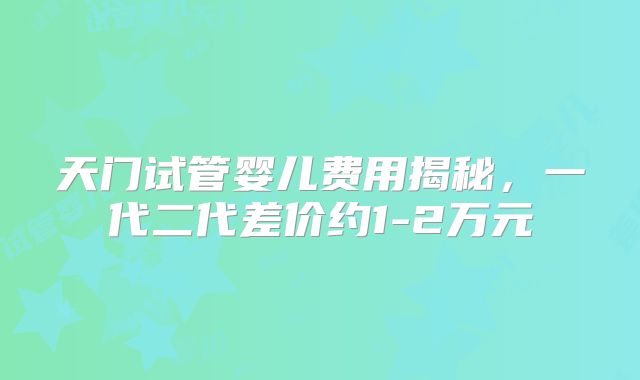天门试管婴儿费用揭秘，一代二代差价约1-2万元
