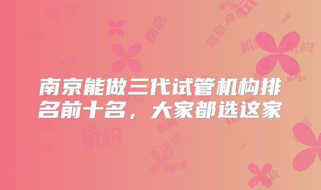 南京能做三代试管机构排名前十名,大家都选这家