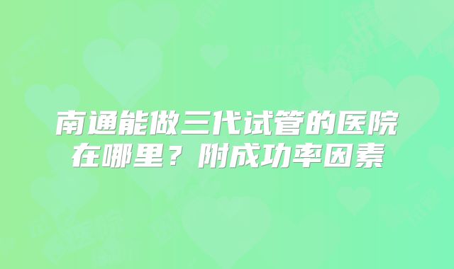 南通能做三代试管的医院在哪里？附成功率因素