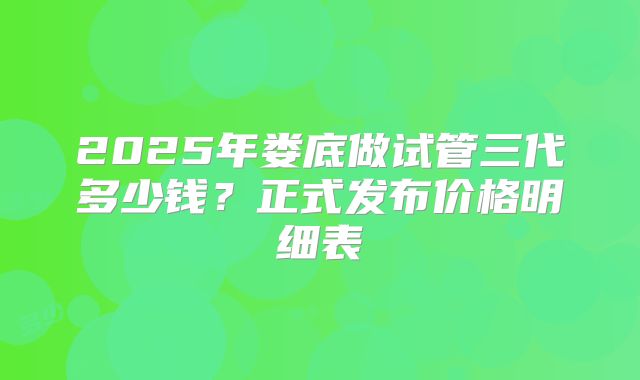 2025年娄底做试管三代多少钱？正式发布价格明细表