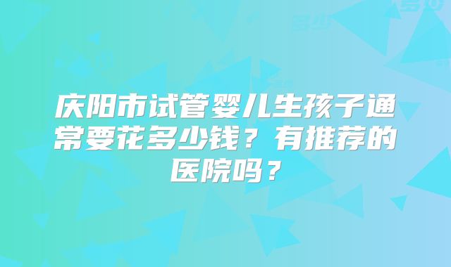 庆阳市试管婴儿生孩子通常要花多少钱？有推荐的医院吗？