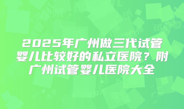 2025年广州做三代试管婴儿比较好的私立医院?附广州试管婴儿医院大全