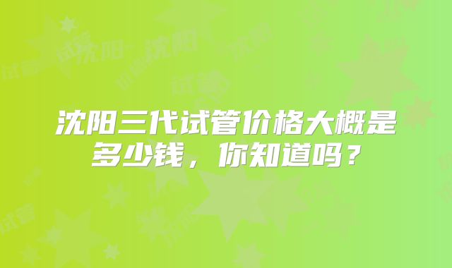 沈阳三代试管价格大概是多少钱，你知道吗？