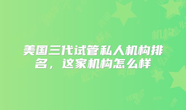 美国三代试管私人机构排名，这家机构怎么样