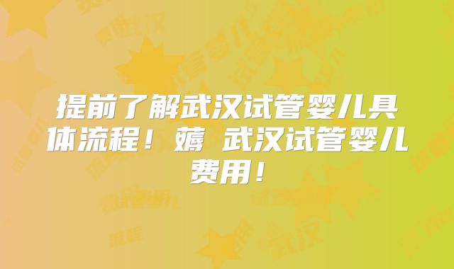 提前了解武汉试管婴儿具体流程！薅慜武汉试管婴儿费用！