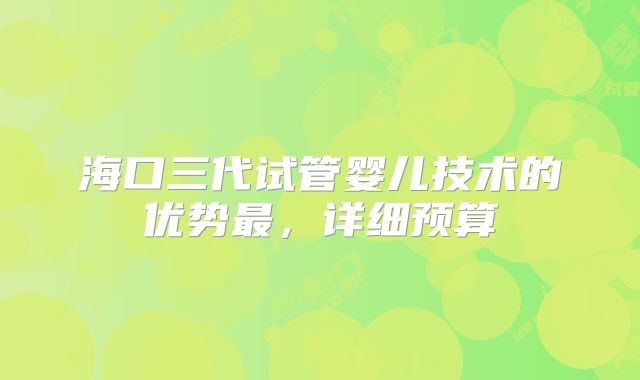 海口三代试管婴儿技术的优势最，详细预算