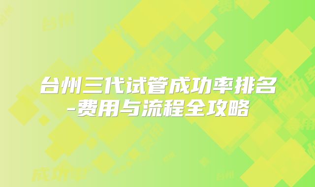 台州三代试管成功率排名-费用与流程全攻略