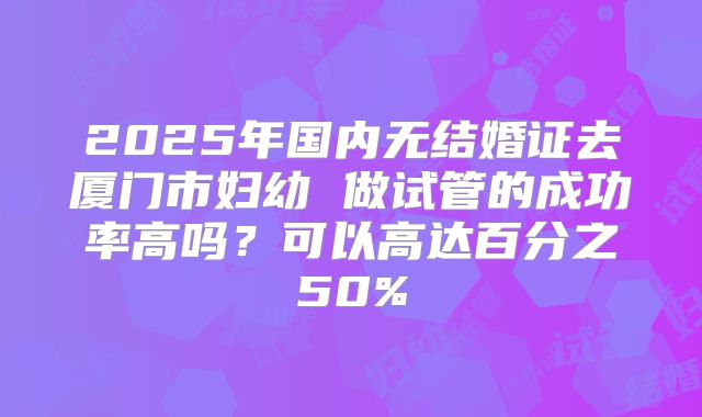2025年国内无结婚证去厦门市妇幼 做试管的成功率高吗?可以高达百分之50%