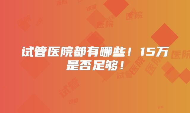 试管医院都有哪些!15万是否足够!