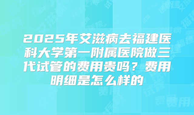 2025年艾滋病去福建医科大学第一附属医院做三代试管的费用贵吗？费用明细是怎么样的
