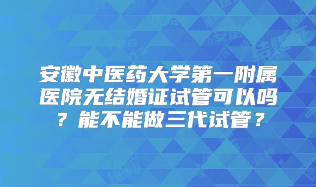 安徽中医药大学第一附属医院无结婚证试管可以吗？能不能做三代试管？