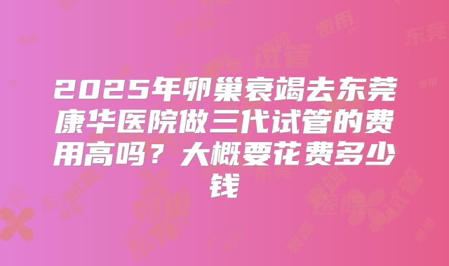 2025年卵巢衰竭去东莞康华医院做三代试管的费用高吗?大概要花费多少钱