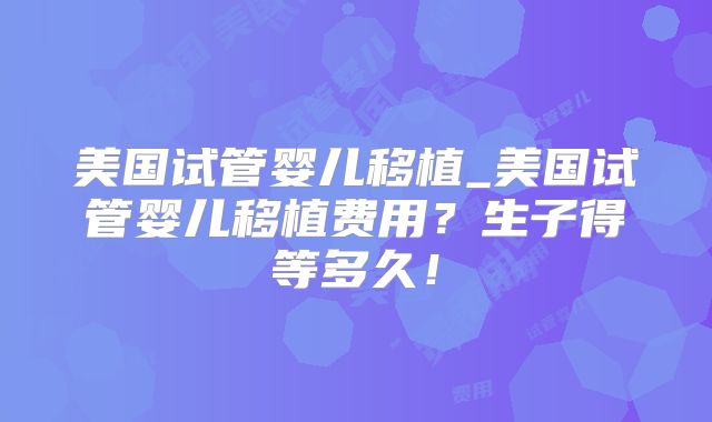 美国试管婴儿移植_美国试管婴儿移植费用？生子得等多久！