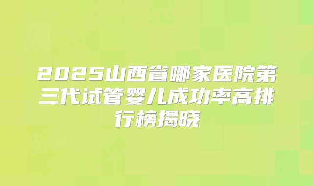 2025山西省哪家医院第三代试管婴儿成功率高排行榜揭晓