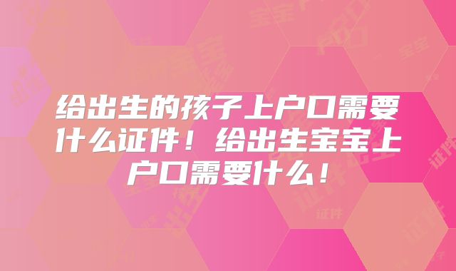 给出生的孩子上户口需要什么证件！给出生宝宝上户口需要什么！