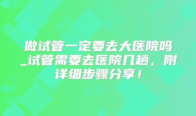 做试管一定要去大医院吗_试管需要去医院几趟,附详细步骤分享!