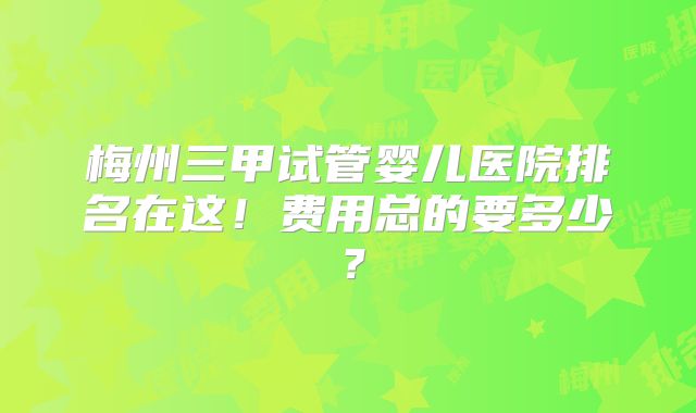 梅州三甲试管婴儿医院排名在这！费用总的要多少？