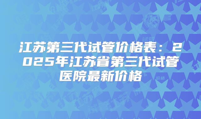 江苏第三代试管价格表：2025年江苏省第三代试管医院最新价格