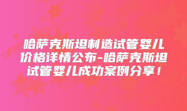哈萨克斯坦制造试管婴儿价格详情公布-哈萨克斯坦试管婴儿成功案例分享！