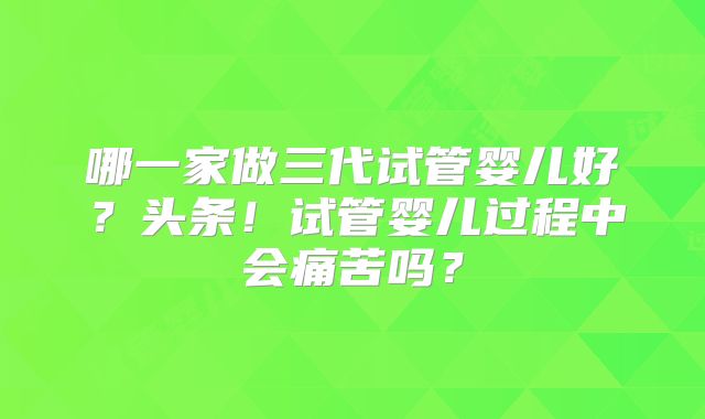 哪一家做三代试管婴儿好?头条!试管婴儿过程中会痛苦吗?