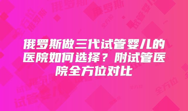 俄罗斯做三代试管婴儿的医院如何选择？附试管医院全方位对比