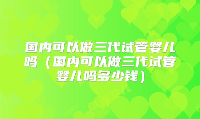 国内可以做三代试管婴儿吗（国内可以做三代试管婴儿吗多少钱）
