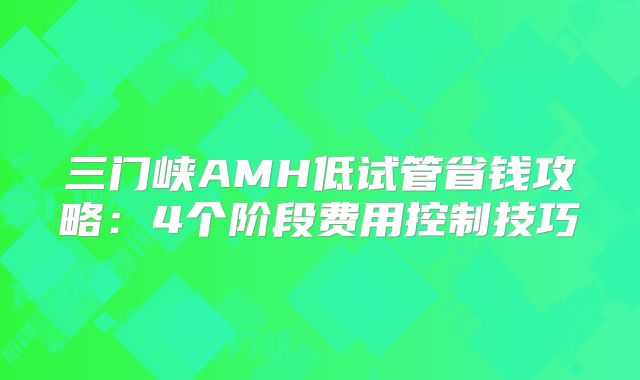 三门峡AMH低试管省钱攻略：4个阶段费用控制技巧