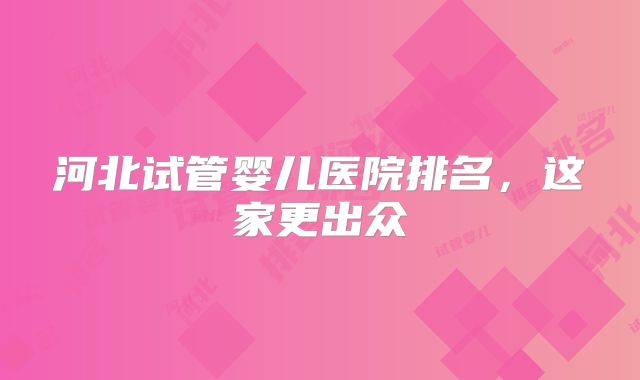 河北试管婴儿医院排名,这家更出众