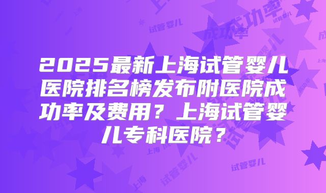 2025最新上海试管婴儿医院排名榜发布附医院成功率及费用？上海试管婴儿专科医院？