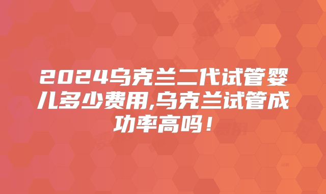 2024乌克兰二代试管婴儿多少费用,乌克兰试管成功率高吗！