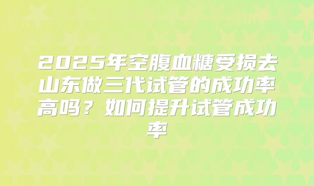 2025年空腹血糖受损去山东做三代试管的成功率高吗?如何提升试管成功率