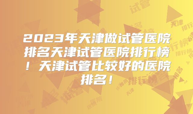 2023年天津做试管医院排名天津试管医院排行榜！天津试管比较好的医院排名！