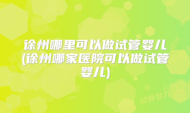 徐州哪里可以做试管婴儿(徐州哪家医院可以做试管婴儿)