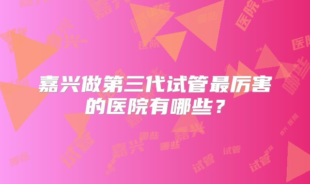 嘉兴做第三代试管最厉害的医院有哪些？