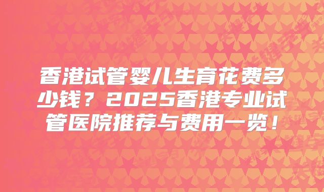 香港试管婴儿生育花费多少钱？2025香港专业试管医院推荐与费用一览！