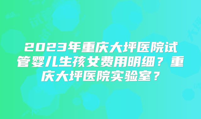 2023年重庆大坪医院试管婴儿生孩女费用明细？重庆大坪医院实验室？