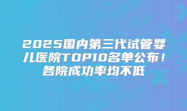 2025国内第三代试管婴儿医院TOP10名单公布！各院成功率均不低