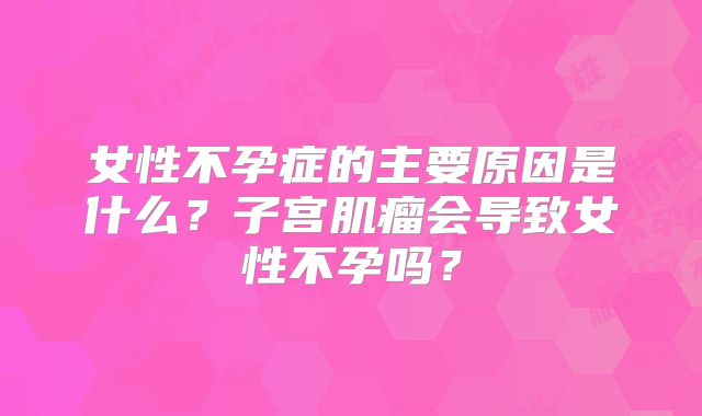 女性不孕症的主要原因是什么？子宫肌瘤会导致女性不孕吗？