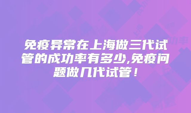 免疫异常在上海做三代试管的成功率有多少,免疫问题做几代试管!