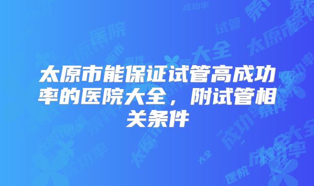 太原市能保证试管高成功率的医院大全，附试管相关条件