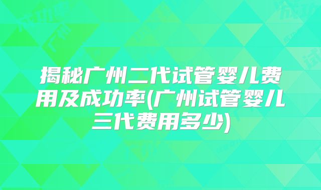 揭秘广州二代试管婴儿费用及成功率(广州试管婴儿三代费用多少)