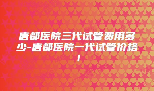 唐都医院三代试管费用多少-唐都医院一代试管价格!