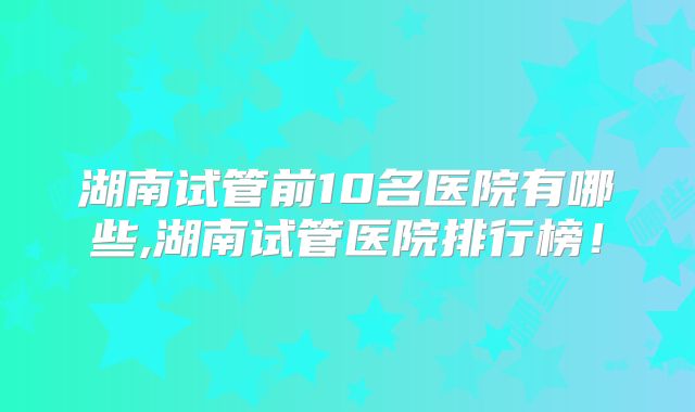 湖南试管前10名医院有哪些,湖南试管医院排行榜!