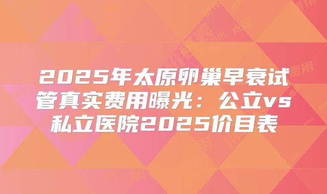 2025年太原卵巢早衰试管真实费用曝光：公立vs私立医院2025价目表