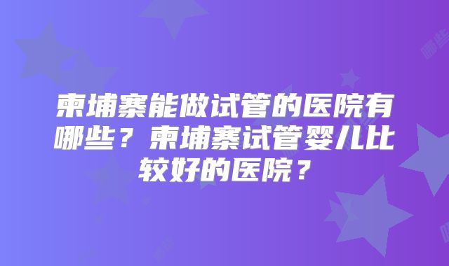 柬埔寨能做试管的医院有哪些？柬埔寨试管婴儿比较好的医院？
