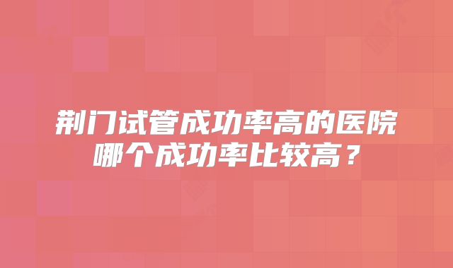 荆门试管成功率高的医院哪个成功率比较高？