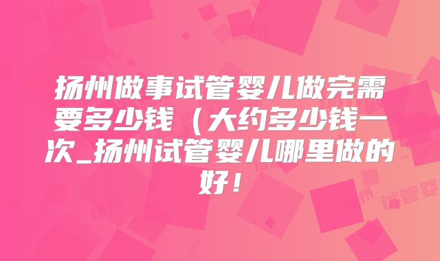 扬州做事试管婴儿做完需要多少钱（大约多少钱一次_扬州试管婴儿哪里做的好！