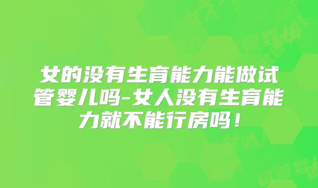 女的没有生育能力能做试管婴儿吗-女人没有生育能力就不能行房吗!
