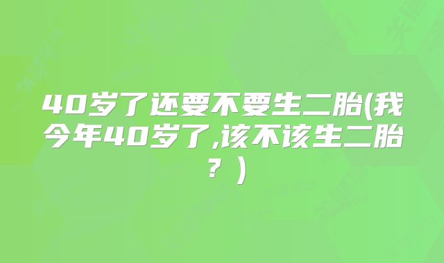 40岁了还要不要生二胎(我今年40岁了,该不该生二胎？)